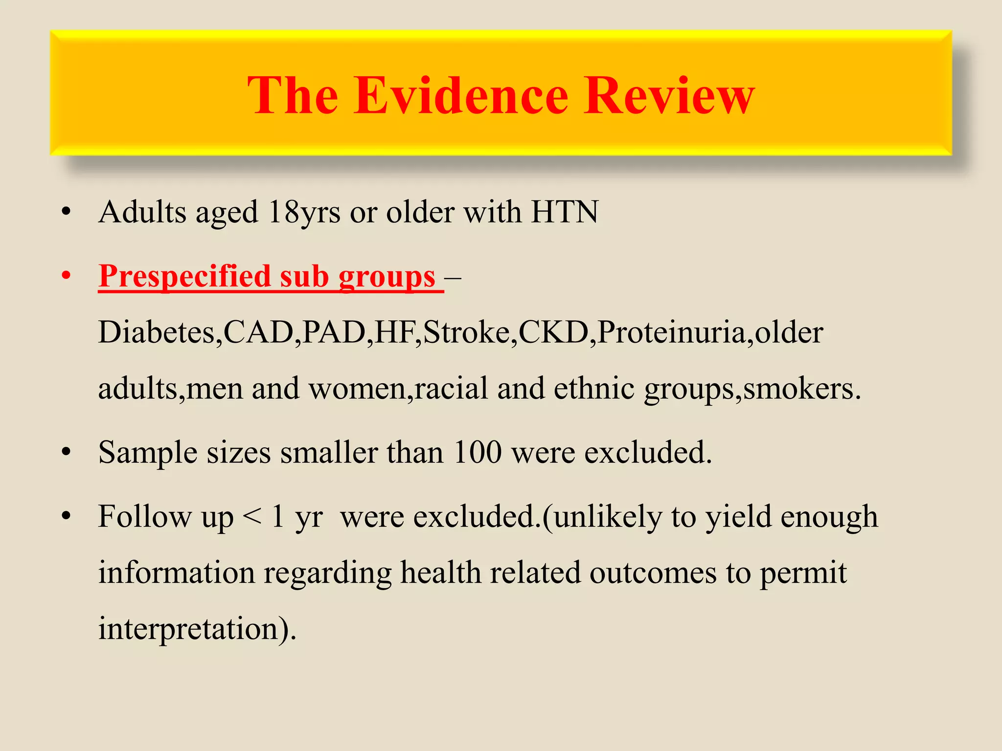 The Evidence Review
• Adults aged 18yrs or older with HTN
• Prespecified sub groups –
Diabetes,CAD,PAD,HF,Stroke,CKD,Proteinuria,older
adults,men and women,racial and ethnic groups,smokers.
• Sample sizes smaller than 100 were excluded.
• Follow up < 1 yr were excluded.(unlikely to yield enough
information regarding health related outcomes to permit
interpretation).
 