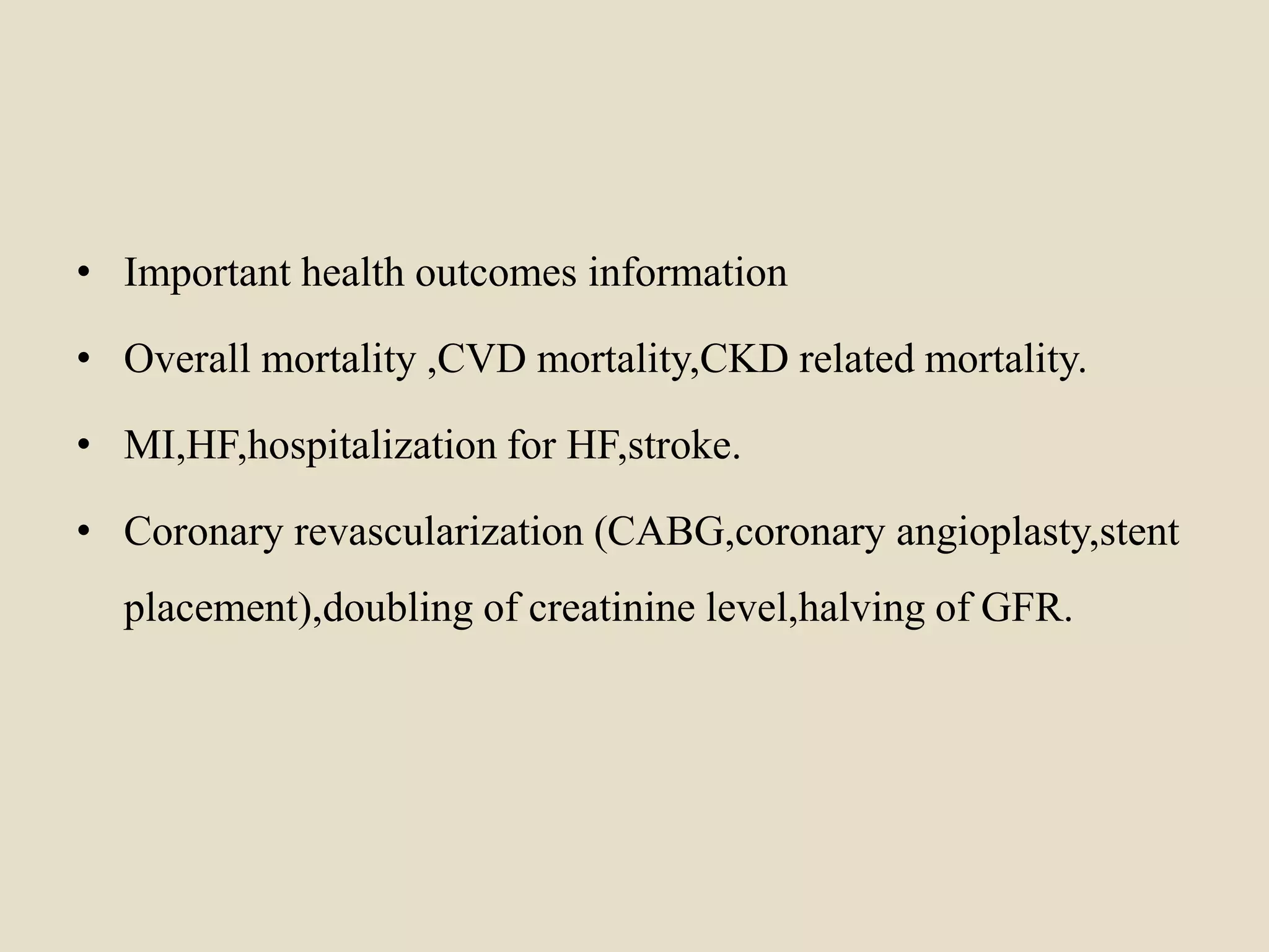 • Important health outcomes information
• Overall mortality ,CVD mortality,CKD related mortality.
• MI,HF,hospitalization for HF,stroke.
• Coronary revascularization (CABG,coronary angioplasty,stent
placement),doubling of creatinine level,halving of GFR.
 