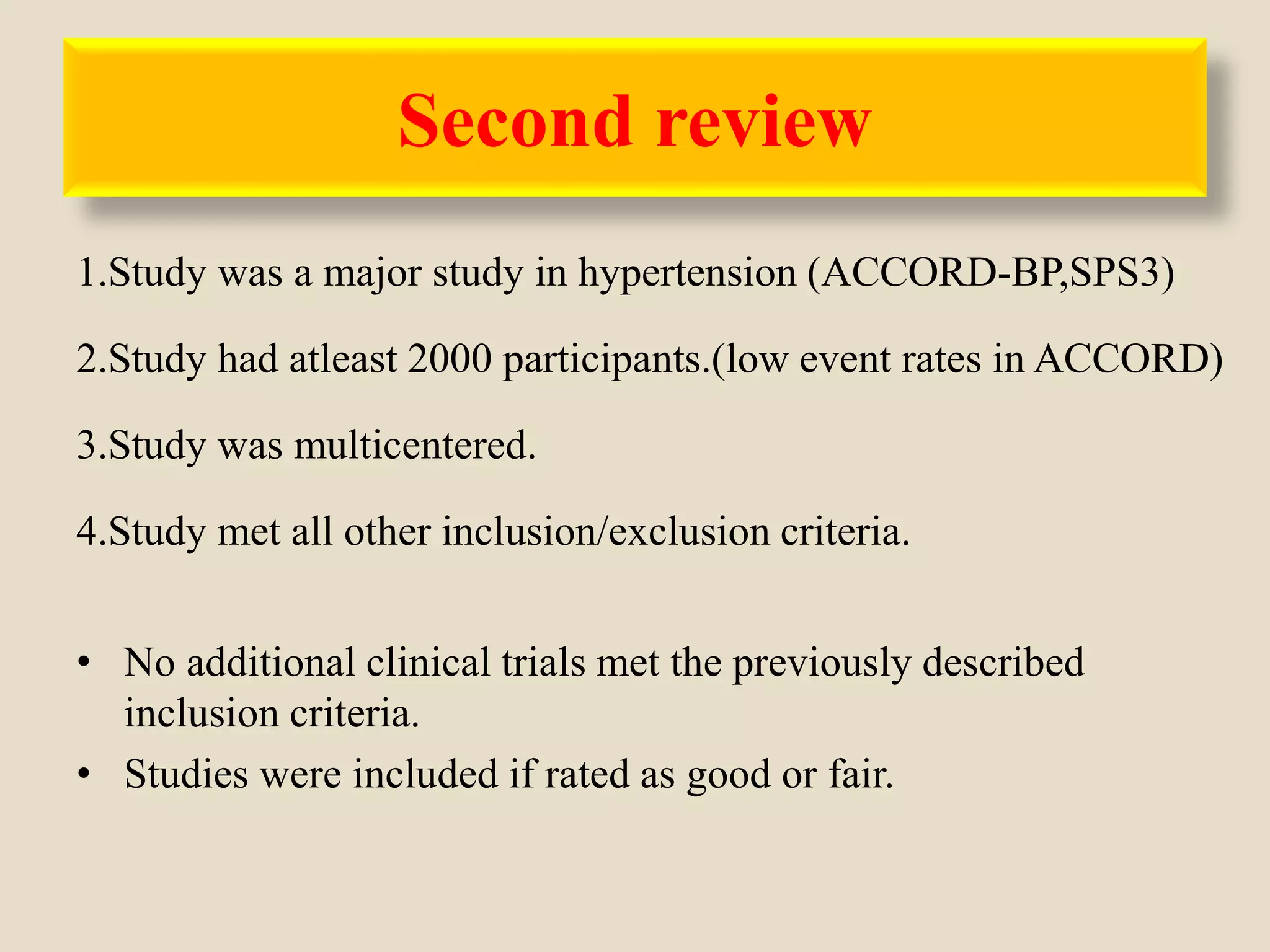 Second review
1.Study was a major study in hypertension (ACCORD-BP,SPS3)
2.Study had atleast 2000 participants.(low event rates in ACCORD)
3.Study was multicentered.
4.Study met all other inclusion/exclusion criteria.
• No additional clinical trials met the previously described
inclusion criteria.
• Studies were included if rated as good or fair.
 