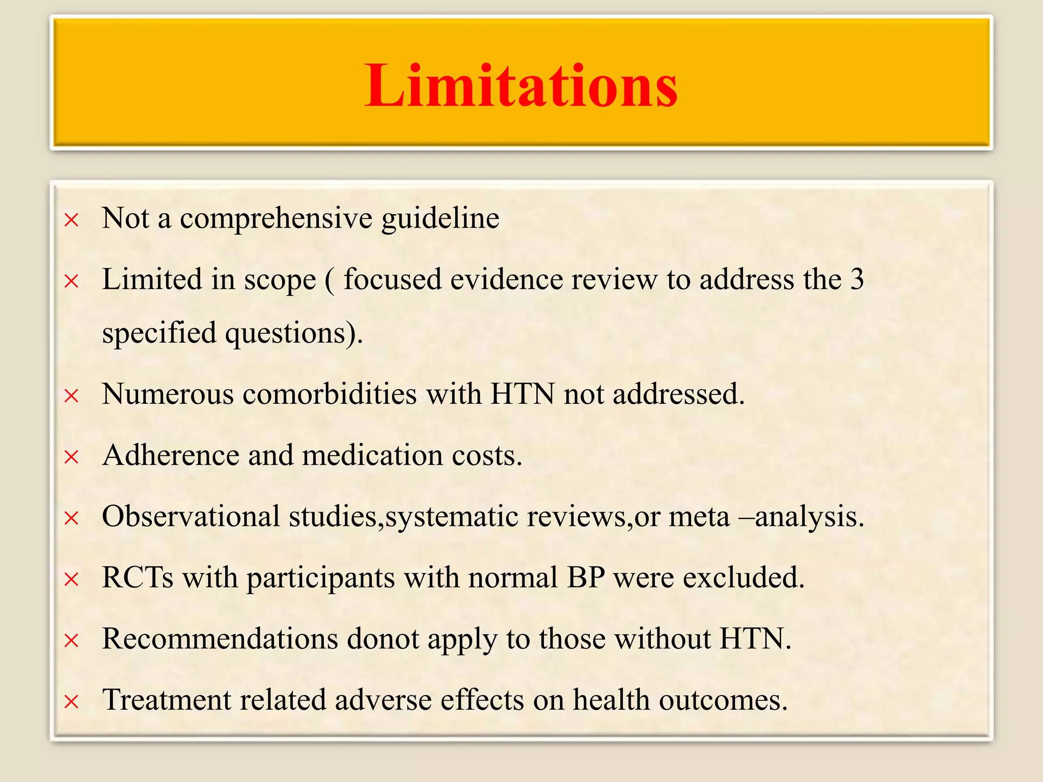 Limitations
 Not a comprehensive guideline
 Limited in scope ( focused evidence review to address the 3
specified questions).
 Numerous comorbidities with HTN not addressed.
 Adherence and medication costs.
 Observational studies,systematic reviews,or meta –analysis.
 RCTs with participants with normal BP were excluded.
 Recommendations donot apply to those without HTN.
 Treatment related adverse effects on health outcomes.
 