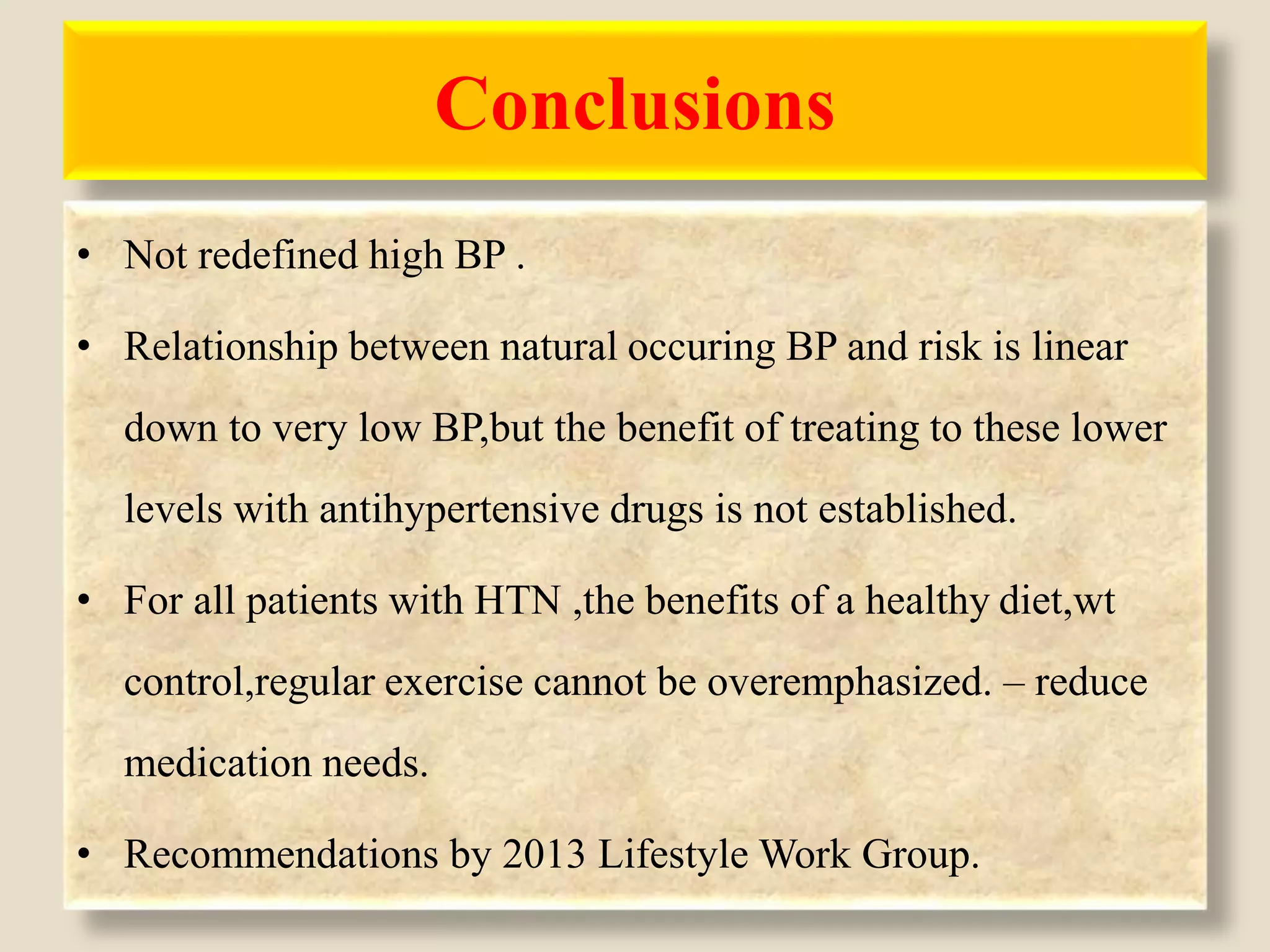 Conclusions
• Not redefined high BP .
• Relationship between natural occuring BP and risk is linear
down to very low BP,but the benefit of treating to these lower
levels with antihypertensive drugs is not established.
• For all patients with HTN ,the benefits of a healthy diet,wt
control,regular exercise cannot be overemphasized. – reduce
medication needs.
• Recommendations by 2013 Lifestyle Work Group.
 