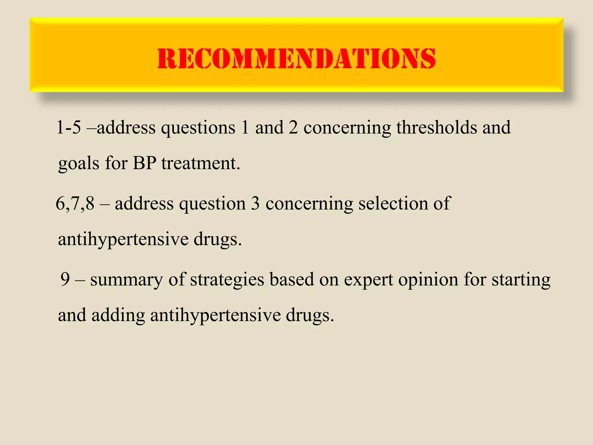 RECOMMENDATIONS
1-5 –address questions 1 and 2 concerning thresholds and
goals for BP treatment.
6,7,8 – address question 3 concerning selection of
antihypertensive drugs.
9 – summary of strategies based on expert opinion for starting
and adding antihypertensive drugs.
 
