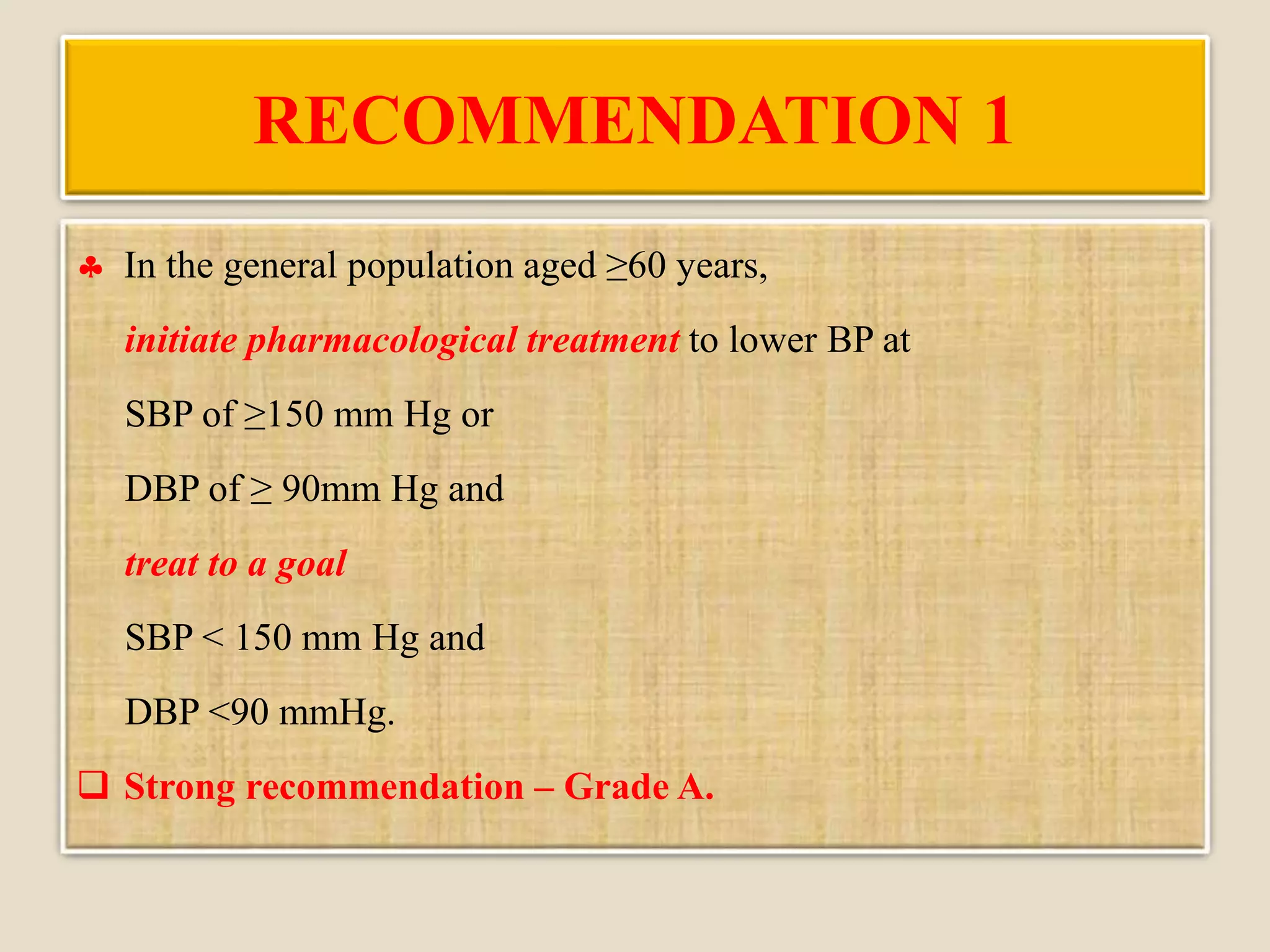 RECOMMENDATION 1
 In the general population aged ≥60 years,
initiate pharmacological treatment to lower BP at
SBP of ≥150 mm Hg or
DBP of ≥ 90mm Hg and
treat to a goal
SBP < 150 mm Hg and
DBP <90 mmHg.
 Strong recommendation – Grade A.
 