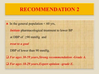 RECOMMENDATION 2
 In the general population < 60 yrs,
Initiate pharmacological treatment to lower BP
at DBP of ≥90 mmHg and
treat to a goal
DBP of lower than 90 mmHg.
 For ages 30-59 years,Strong recommendation -Grade A.
 For ages 18-29 years.Expert opinion –grade E.
 