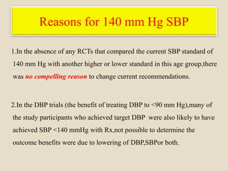 Reasons for 140 mm Hg SBP
1.In the absence of any RCTs that compared the current SBP standard of
140 mm Hg with another higher or lower standard in this age group,there
was no compelling reason to change current recommendations.
2.In the DBP trials (the benefit of treating DBP to <90 mm Hg),many of
the study participants who achieved target DBP were also likely to have
achieved SBP <140 mmHg with Rx,not possible to determine the
outcome benefits were due to lowering of DBP,SBPor both.
 