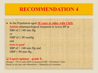 RECOMMENDATION 4
 In the Population aged 18 years or older with CKD,
Initiate pharmacological treatment to lower BP at
SBP of ≥ 140 mm Hg
or
DBP of ≥ 90 mmHg
and
treat to goal
SBP of < 140 mm Hg and
DBP < 90 mm Hg.
 Expert opinion – grade E.
(Younger <70 yrs with eGFR or measured GFR <60 ml/min/1.73m2
People of any age with albuminuria >30mgalb/g of creatinine)
 