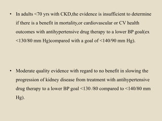 • In adults <70 yrs with CKD,the evidence is insufficient to determine
if there is a benefit in mortality,or cardiovascular or CV health
outcomes with antihypertensive drug therapy to a lower BP goal(ex
<130/80 mm Hg)compared with a goal of <140/90 mm Hg).
• Moderate quality evidence with regard to no benefit in slowing the
progression of kidney disease from treatment with antihypertensive
drug therapy to a lower BP goal <130 /80 compared to <140/80 mm
Hg).
 