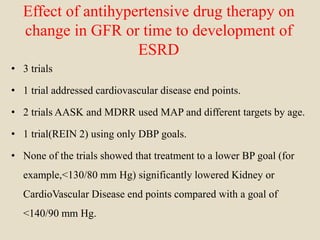 Effect of antihypertensive drug therapy on
change in GFR or time to development of
ESRD
• 3 trials
• 1 trial addressed cardiovascular disease end points.
• 2 trials AASK and MDRR used MAP and different targets by age.
• 1 trial(REIN 2) using only DBP goals.
• None of the trials showed that treatment to a lower BP goal (for
example,<130/80 mm Hg) significantly lowered Kidney or
CardioVascular Disease end points compared with a goal of
<140/90 mm Hg.
 