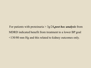For patients with proteinuria > 3g/24,post hoc analysis from
MDRD indicated benefit from treatment to a lower BP goal
<130/80 mm Hg and this related to kidney outcomes only.
 