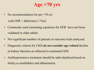 Age >70 yrs
• No recommendation for pts >70 yrs
with GFR < 60ml/min/1.73m2
• Commonly used estimating equations for GFR have not been
vaildated in older adults.
• Not significant number of patients in outcome trials analysed.
• Diagnostic criteria for CKD do not consider age related decline
in kidney function as reflected in estimated GFR.
• Antihypertensive treatment should be individualized based on
frailty,co morbidities and albuminuria.
 