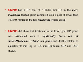 • UKPDS,had a BP goal of <150/85 mm Hg in the more
intensively treated group compared with a goal of lower than
180/105 mmHg in the less intensively treated group.
• UKPDS did show that treatment in the lower goal BP group
was associated with a signficantly lower rate of
stroke,HF,diabetes related end points,and deaths related to
diabetes.(80 mm Hg vs 105 mmHg)(mixed SBP and DBP
study).
 