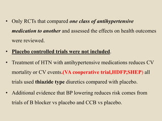 • Only RCTs that compared one class of antihypertensive
medication to another and assessed the effects on health outcomes
were reviewed.
• Placebo controlled trials were not included.
• Treatment of HTN with antihypertensive medications reduces CV
mortality or CV events.(VA cooperative trial,HDFP,SHEP) all
trials used thiazide type diuretics compared with placebo.
• Additional evidence that BP lowering reduces risk comes from
trials of B blocker vs placebo and CCB vs placebo.
 