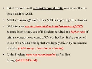 • Initial treatment with a thiazide type diuretic was more effective
than a CCB or ACEI.
• ACEI was more effective than a ARB in improving HF outcomes.
• B blockers are not recommended as initial treatment of HTN
because in one study use of B blockers resulted in a higher rate of
primary composite outcome of CV death,MI,or Stroke compared
to use of an ARB,a finding that was largely driven by an increase
in stroke.(LIFE study : Losartan vs Atenolol).
• Alpha blockers were not recommended as first line
therapy(ALLHAT trial).
 