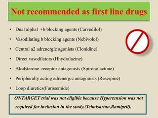 Not recommended as first line drugs
• Dual alpha1 +b blocking agents (Carvedilol)
• Vasodilating b blocking agents (Nebivolol)
• Central a2 adrenergic agonists (Clonidine)
• Direct vasodilators (Hhydralazine)
• Alodsterone receptor antagonists (Spironolactone)
• Peripherally acting adrenergic antagonists (Reserpine)
• Loop diuretics(Furosemide)
ONTARGET trial was not eligible because Hypertension was not
required for inclusion in the study.(Telmisartan,Ramipril).
 