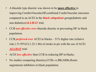 • A thiazide type diuretic was shown to be more effective in
improving CerebroVascular,HF,combined CardioVascular outcomes
compared to an ACEI in the black subpatient group(diabetic and
non diabetics)ALLHAT trial.
• CCB not effective over thiazide diuretic in preventing HF in black
population.
• CCB preferred over ACEI in blacks – 51% higher rate (relative
risk,1.51:95%CI,1.22-1.86) of stroke in pts with the use of ACEI
ALLHAT trial.
• ACEI less effective than CCB in reducing BP in blacks.
• No studies comparing diuretics,CCBs vs BB,ARBs,Renin
angiotensin inhibitors in black population.
 