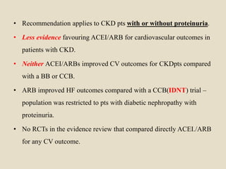 • Recommendation applies to CKD pts with or without proteinuria.
• Less evidence favouring ACEI/ARB for cardiovascular outcomes in
patients with CKD.
• Neither ACEI/ARBs improved CV outcomes for CKDpts compared
with a BB or CCB.
• ARB improved HF outcomes compared with a CCB(IDNT) trial –
population was restricted to pts with diabetic nephropathy with
proteinuria.
• No RCTs in the evidence review that compared directly ACEI./ARB
for any CV outcome.
 