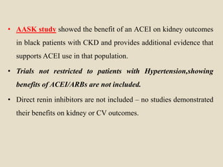 • AASK study showed the benefit of an ACEI on kidney outcomes
in black patients with CKD and provides additional evidence that
supports ACEI use in that population.
• Trials not restricted to patients with Hypertension,showing
benefits of ACEI/ARBs are not included.
• Direct renin inhibitors are not included – no studies demonstrated
their benefits on kidney or CV outcomes.
 