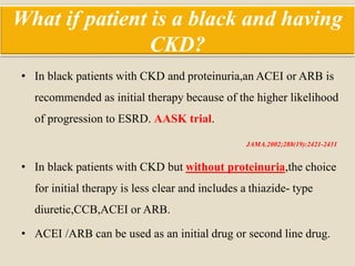 What if patient is a black and having
CKD?
• In black patients with CKD and proteinuria,an ACEI or ARB is
recommended as initial therapy because of the higher likelihood
of progression to ESRD. AASK trial.
JAMA.2002;288(19):2421-2431
• In black patients with CKD but without proteinuria,the choice
for initial therapy is less clear and includes a thiazide- type
diuretic,CCB,ACEI or ARB.
• ACEI /ARB can be used as an initial drug or second line drug.
 