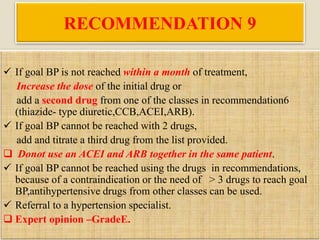 RECOMMENDATION 9
 If goal BP is not reached within a month of treatment,
Increase the dose of the initial drug or
add a second drug from one of the classes in recommendation6
(thiazide- type diuretic,CCB,ACEI,ARB).
 If goal BP cannot be reached with 2 drugs,
add and titrate a third drug from the list provided.
 Donot use an ACEI and ARB together in the same patient.
 If goal BP cannot be reached using the drugs in recommendations,
because of a contraindication or the need of > 3 drugs to reach goal
BP,antihypertensive drugs from other classes can be used.
 Referral to a hypertension specialist.
 Expert opinion –GradeE.
 