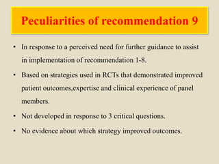 Peculiarities of recommendation 9
• In response to a perceived need for further guidance to assist
in implementation of recommendation 1-8.
• Based on strategies used in RCTs that demonstrated improved
patient outcomes,expertise and clinical experience of panel
members.
• Not developed in response to 3 critical questions.
• No evidence about which strategy improved outcomes.
 