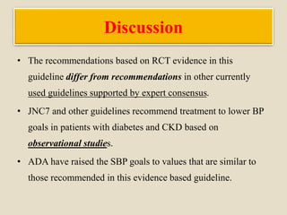 Discussion
• The recommendations based on RCT evidence in this
guideline differ from recommendations in other currently
used guidelines supported by expert consensus.
• JNC7 and other guidelines recommend treatment to lower BP
goals in patients with diabetes and CKD based on
observational studies.
• ADA have raised the SBP goals to values that are similar to
those recommended in this evidence based guideline.
 