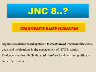 JNC 8..?
THE EVIDENCE BASED GUIDELINES
Rigorous,evidence based approach to recommend treatment thresholds,
goals,and medications in the management of HTN in adults.
Evidence was from RCTs,the gold standard for determining efficacy
and effectiveness.
 
