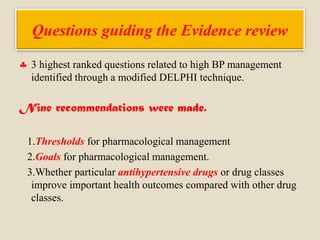 Questions guiding the Evidence review
 3 highest ranked questions related to high BP management
identified through a modified DELPHI technique.
Nine recommendations were made.
1.Thresholds for pharmacological management
2.Goals for pharmacological management.
3.Whether particular antihypertensive drugs or drug classes
improve important health outcomes compared with other drug
classes.
 