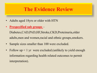 The Evidence Review
• Adults aged 18yrs or older with HTN
• Prespecified sub groups –
Diabetes,CAD,PAD,HF,Stroke,CKD,Proteinuria,older
adults,men and women,racial and ethnic groups,smokers.
• Sample sizes smaller than 100 were excluded.
• Follow up < 1 yr were excluded.(unlikely to yield enough
information regarding health related outcomes to permit
interpretation).
 