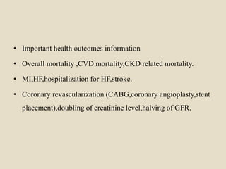 • Important health outcomes information
• Overall mortality ,CVD mortality,CKD related mortality.
• MI,HF,hospitalization for HF,stroke.
• Coronary revascularization (CABG,coronary angioplasty,stent
placement),doubling of creatinine level,halving of GFR.
 