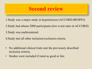 Second review
1.Study was a major study in hypertension (ACCORD-BP,SPS3)
2.Study had atleast 2000 participants.(low event rates in ACCORD)
3.Study was multicentered.
4.Study met all other inclusion/exclusion criteria.
• No additional clinical trials met the previously described
inclusion criteria.
• Studies were included if rated as good or fair.
 