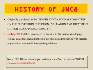 HISTORY OF JNC8
• Originally constituted as the “EIGHTH JOINT NATIONAL COMMITTEE
ON THE PREVENTION,DETECTION,EVALUATION,AND TREATMENT
OF HIGH BLOOD PRESSURE(JNC 8)”.
• In June 2013,NHLBI announced its decision to discontinue developing
clinical guidelines including those in process,instead partnering with selected
organizations that would develop the guidelines.
Not an NHLBI sanctioned report and does not reflect the views of NHLBI.
Circulation 2013;128(15):1713-1715.
 