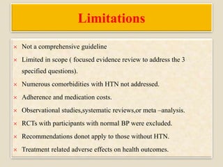 Limitations
 Not a comprehensive guideline
 Limited in scope ( focused evidence review to address the 3
specified questions).
 Numerous comorbidities with HTN not addressed.
 Adherence and medication costs.
 Observational studies,systematic reviews,or meta –analysis.
 RCTs with participants with normal BP were excluded.
 Recommendations donot apply to those without HTN.
 Treatment related adverse effects on health outcomes.
 