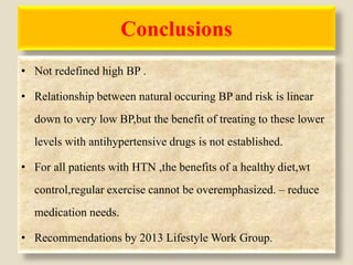 Conclusions
• Not redefined high BP .
• Relationship between natural occuring BP and risk is linear
down to very low BP,but the benefit of treating to these lower
levels with antihypertensive drugs is not established.
• For all patients with HTN ,the benefits of a healthy diet,wt
control,regular exercise cannot be overemphasized. – reduce
medication needs.
• Recommendations by 2013 Lifestyle Work Group.
 