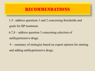 RECOMMENDATIONS
1-5 –address questions 1 and 2 concerning thresholds and
goals for BP treatment.
6,7,8 – address question 3 concerning selection of
antihypertensive drugs.
9 – summary of strategies based on expert opinion for starting
and adding antihypertensive drugs.
 