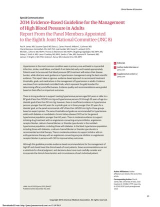 Copyright 2013 American Medical Association. All rights reserved.
2014 Evidence-Based Guideline for the Management
of High Blood Pressure in Adults
Report From the Panel Members Appointed
to the Eighth Joint National Committee (JNC 8)
Paul A. James, MD; Suzanne Oparil, MD; Barry L. Carter, PharmD; William C. Cushman, MD;
Cheryl Dennison-Himmelfarb, RN, ANP, PhD; Joel Handler, MD; Daniel T. Lackland, DrPH;
Michael L. LeFevre, MD, MSPH; Thomas D. MacKenzie, MD, MSPH; Olugbenga Ogedegbe, MD, MPH, MS;
Sidney C. Smith Jr, MD; Laura P. Svetkey, MD, MHS; Sandra J. Taler, MD; Raymond R. Townsend, MD;
Jackson T. Wright Jr, MD, PhD; Andrew S. Narva, MD; Eduardo Ortiz, MD, MPH
Hypertension is the most common condition seen in primary care and leads to myocardial
infarction, stroke, renal failure, and death if not detected early and treated appropriately.
Patients want to be assured that blood pressure (BP) treatment will reduce their disease
burden, while clinicians want guidance on hypertension management using the best scientific
evidence. This report takes a rigorous, evidence-based approach to recommend treatment
thresholds, goals, and medications in the management of hypertension in adults. Evidence
was drawn from randomized controlled trials, which represent the gold standard for
determining efficacy and effectiveness. Evidence quality and recommendations were graded
based on their effect on important outcomes.
There is strong evidence to support treating hypertensive persons aged 60 years or older to a
BP goal of less than 150/90 mm Hg and hypertensive persons 30 through 59 years of age to a
diastolic goal of less than 90 mm Hg; however, there is insufficient evidence in hypertensive
persons younger than 60 years for a systolic goal, or in those younger than 30 years for a
diastolic goal, so the panel recommends a BP of less than 140/90 mm Hg for those groups
based on expert opinion. The same thresholds and goals are recommended for hypertensive
adults with diabetes or nondiabetic chronic kidney disease (CKD) as for the general
hypertensive population younger than 60 years. There is moderate evidence to support
initiating drug treatment with an angiotensin-converting enzyme inhibitor, angiotensin
receptor blocker, calcium channel blocker, or thiazide-type diuretic in the nonblack
hypertensive population, including those with diabetes. In the black hypertensive population,
including those with diabetes, a calcium channel blocker or thiazide-type diuretic is
recommended as initial therapy. There is moderate evidence to support initial or add-on
antihypertensive therapy with an angiotensin-converting enzyme inhibitor or angiotensin
receptor blocker in persons with CKD to improve kidney outcomes.
Although this guideline provides evidence-based recommendations for the management of
high BP and should meet the clinical needs of most patients, these recommendations are not
a substitute for clinical judgment, and decisions about care must carefully consider and
incorporate the clinical characteristics and circumstances of each individual patient.
JAMA. doi:10.1001/jama.2013.284427
Published online December 18, 2013.
Editorials
Author Audio Interview at
jama.com
Supplemental content at
jama.com
Author Affiliations: Author
affiliations are listed at the end of this
article.
Corresponding Author: Paul A.
James, MD, University of Iowa, 200
Hawkins Dr, 01286-D PFP, Iowa City,
IA 52242-1097 (paul-james@uiowa
.edu).
Clinical Review & Education
Special Communication
E1
Copyright 2013 American Medical Association. All rights reserved.
Downloaded From: http://jama.jamanetwork.com/ on 12/19/2013
 