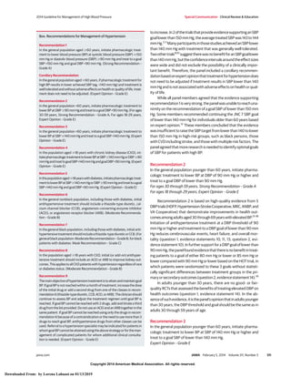 Copyright 2014 American Medical Association. All rights reserved.
toincrease.In2ofthetrialsthatprovideevidencesupportinganSBP
goallowerthan150mmHg,theaveragetreatedSBPwas143to144
mmHg.2,3
ManyparticipantsinthosestudiesachievedanSBPlower
than 140 mm Hg with treatment that was generally well tolerated.
Twoothertrials9,10
suggesttherewasnobenefitforanSBPgoallower
than140mmHg,buttheconfidenceintervalsaroundtheeffectsizes
were wide and did not exclude the possibility of a clinically impor-
tant benefit. Therefore, the panel included a corollary recommen-
dationbasedonexpertopinionthattreatmentforhypertensiondoes
not need to be adjusted if treatment results in SBP lower than 140
mmHgandisnotassociatedwithadverseeffectsonhealthorqual-
ity of life.
While all panel members agreed that the evidence supporting
recommendation1isverystrong,thepanelwasunabletoreachuna-
nimity on the recommendation of a goal SBP of lower than 150 mm
Hg. Some members recommended continuing the JNC 7 SBP goal
of lower than 140 mm Hg for individuals older than 60 years based
on expert opinion.12
These members concluded that the evidence
wasinsufficienttoraisetheSBPtargetfromlowerthan140tolower
than 150 mm Hg in high-risk groups, such as black persons, those
withCVDincludingstroke,andthosewithmultipleriskfactors.The
panelagreedthatmoreresearchisneededtoidentifyoptimalgoals
of SBP for patients with high BP.
Recommendation 2
In the general population younger than 60 years, initiate pharma-
cologic treatment to lower BP at DBP of 90 mm Hg or higher and
treat to a goal DBP of lower than 90 mm Hg.
For ages 30 through 59 years, Strong Recommendation – Grade A
For ages 18 through 29 years, Expert Opinion – Grade E
Recommendation 2 is based on high-quality evidence from 5
DBPtrials(HDFP,Hypertension-StrokeCooperative,MRC,ANBP,and
VA Cooperative) that demonstrate improvements in health out-
comesamongadultsaged30through69yearswithelevatedBP.13-18
Initiation of antihypertensive treatment at a DBP threshold of 90
mmHgorhigherandtreatmenttoaDBPgoaloflowerthan90mm
Hg reduces cerebrovascular events, heart failure, and overall mor-
tality (question 1, evidence statements 10, 11, 13; question 2, evi-
dencestatement10).InfurthersupportforaDBPgoaloflowerthan
90mmHg,thepanelfoundevidencethatthereisnobenefitintreat-
ing patients to a goal of either 80 mm Hg or lower or 85 mm Hg or
lowercomparedwith90mmHgorlowerbasedontheHOTtrial,in
which patients were randomized to these 3 goals without statisti-
cally significant differences between treatment groups in the pri-
maryorsecondaryoutcomes(question2,evidencestatement14).19
In adults younger than 30 years, there are no good- or fair-
qualityRCTsthatassessedthebenefitsoftreatingelevatedDBPon
health outcomes (question 1, evidence statement 14). In the ab-
senceofsuchevidence,itisthepanel’sopinionthatinadultsyounger
than 30 years, the DBP threshold and goal should be the same as in
adults 30 through 59 years of age.
Recommendation 3
In the general population younger than 60 years, initiate pharma-
cologic treatment to lower BP at SBP of 140 mm Hg or higher and
treat to a goal SBP of lower than 140 mm Hg.
Expert Opinion – Grade E
Box. Recommendations for Management of Hypertension
Recommendation 1
In the general population aged Ն60 years, initiate pharmacologic treat-
ment to lower blood pressure (BP) at systolic blood pressure (SBP) Ն150
mm Hg or diastolic blood pressure (DBP) Ն90 mm Hg and treat to a goal
SBP <150 mm Hg and goal DBP <90 mm Hg. (Strong Recommendation –
Grade A)
Corollary Recommendation
InthegeneralpopulationagedՆ60years,ifpharmacologictreatmentfor
high BP results in lower achieved SBP (eg, <140 mm Hg) and treatment is
welltoleratedandwithoutadverseeffectsonhealthorqualityoflife,treat-
ment does not need to be adjusted. (Expert Opinion – Grade E)
Recommendation 2
In the general population <60 years, initiate pharmacologic treatment to
lowerBPatDBPՆ90mmHgandtreattoagoalDBP<90mmHg.(Forages
30-59 years, Strong Recommendation – Grade A; For ages 18-29 years,
Expert Opinion – Grade E)
Recommendation 3
In the general population <60 years, initiate pharmacologic treatment to
lowerBPatSBPՆ140mmHgandtreattoagoalSBP<140mmHg.(Expert
Opinion – Grade E)
Recommendation 4
In the population aged Ն18 years with chronic kidney disease (CKD), ini-
tiatepharmacologictreatmenttolowerBPatSBPՆ140mmHgorDBPՆ90
mmHgandtreattogoalSBP<140mmHgandgoalDBP<90mmHg.(Expert
Opinion – Grade E)
Recommendation 5
InthepopulationagedՆ18yearswithdiabetes,initiatepharmacologictreat-
menttolowerBPatSBPՆ140mmHgorDBPՆ90mmHgandtreattoagoal
SBP <140 mm Hg and goal DBP <90 mm Hg. (Expert Opinion – Grade E)
Recommendation 6
In the general nonblack population, including those with diabetes, initial
antihypertensive treatment should include a thiazide-type diuretic, cal-
cium channel blocker (CCB), angiotensin-converting enzyme inhibitor
(ACEI), or angiotensin receptor blocker (ARB). (Moderate Recommenda-
tion – Grade B)
Recommendation 7
In the general black population, including those with diabetes, initial anti-
hypertensivetreatmentshouldincludeathiazide-typediureticorCCB.(For
generalblackpopulation:ModerateRecommendation–GradeB;forblack
patients with diabetes: Weak Recommendation – Grade C)
Recommendation 8
In the population aged Ն18 years with CKD, initial (or add-on) antihyper-
tensive treatment should include an ACEI or ARB to improve kidney out-
comes.ThisappliestoallCKDpatientswithhypertensionregardlessofrace
or diabetes status. (Moderate Recommendation – Grade B)
Recommendation 9
Themainobjectiveofhypertensiontreatmentistoattainandmaintaingoal
BP.IfgoalBPisnotreachedwithinamonthoftreatment,increasethedose
of the initial drug or add a second drug from one of the classes in recom-
mendation6(thiazide-typediuretic,CCB,ACEI,orARB).Theclinicianshould
continue to assess BP and adjust the treatment regimen until goal BP is
reached. If goal BP cannot be reached with 2 drugs, add and titrate a third
drugfromthelistprovided.DonotuseanACEIandanARBtogetherinthe
same patient. If goal BP cannot be reached using only the drugs in recom-
mendation 6 because of a contraindication or the need to use more than 3
drugs to reach goal BP, antihypertensive drugs from other classes can be
used. Referral to a hypertension specialist may be indicated for patients in
whomgoalBPcannotbeattainedusingtheabovestrategyorfortheman-
agement of complicated patients for whom additional clinical consulta-
tion is needed. (Expert Opinion – Grade E)
2014 Guideline for Management of High Blood Pressure Special Communication Clinical Review & Education
jama.com JAMA February 5, 2014 Volume 311, Number 5 511
Copyright 2014 American Medical Association. All rights reserved.
Downloaded From: by Lorena Lahuasi on 01/13/2019
 