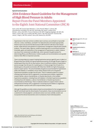 Copyright 2014 American Medical Association. All rights reserved.
2014 Evidence-Based Guideline for the Management
of High Blood Pressure in Adults
Report From the Panel Members Appointed
to the Eighth Joint National Committee (JNC 8)
Paul A. James, MD; Suzanne Oparil, MD; Barry L. Carter, PharmD; William C. Cushman, MD;
Cheryl Dennison-Himmelfarb, RN, ANP, PhD; Joel Handler, MD; Daniel T. Lackland, DrPH;
Michael L. LeFevre, MD, MSPH; Thomas D. MacKenzie, MD, MSPH; Olugbenga Ogedegbe, MD, MPH, MS;
Sidney C. Smith Jr, MD; Laura P. Svetkey, MD, MHS; Sandra J. Taler, MD; Raymond R. Townsend, MD;
Jackson T. Wright Jr, MD, PhD; Andrew S. Narva, MD; Eduardo Ortiz, MD, MPH
Hypertension is the most common condition seen in primary care and leads to myocardial
infarction, stroke, renal failure, and death if not detected early and treated appropriately.
Patients want to be assured that blood pressure (BP) treatment will reduce their disease
burden, while clinicians want guidance on hypertension management using the best scientific
evidence. This report takes a rigorous, evidence-based approach to recommend treatment
thresholds, goals, and medications in the management of hypertension in adults. Evidence
was drawn from randomized controlled trials, which represent the gold standard for
determining efficacy and effectiveness. Evidence quality and recommendations were graded
based on their effect on important outcomes.
There is strong evidence to support treating hypertensive persons aged 60 years or older to a
BP goal of less than 150/90 mm Hg and hypertensive persons 30 through 59 years of age to a
diastolic goal of less than 90 mm Hg; however, there is insufficient evidence in hypertensive
persons younger than 60 years for a systolic goal, or in those younger than 30 years for a
diastolic goal, so the panel recommends a BP of less than 140/90 mm Hg for those groups
based on expert opinion. The same thresholds and goals are recommended for hypertensive
adults with diabetes or nondiabetic chronic kidney disease (CKD) as for the general
hypertensive population younger than 60 years. There is moderate evidence to support
initiating drug treatment with an angiotensin-converting enzyme inhibitor, angiotensin
receptor blocker, calcium channel blocker, or thiazide-type diuretic in the nonblack
hypertensive population, including those with diabetes. In the black hypertensive population,
including those with diabetes, a calcium channel blocker or thiazide-type diuretic is
recommended as initial therapy. There is moderate evidence to support initial or add-on
antihypertensive therapy with an angiotensin-converting enzyme inhibitor or angiotensin
receptor blocker in persons with CKD to improve kidney outcomes.
Although this guideline provides evidence-based recommendations for the management of
high BP and should meet the clinical needs of most patients, these recommendations are not
a substitute for clinical judgment, and decisions about care must carefully consider and
incorporate the clinical characteristics and circumstances of each individual patient.
JAMA. 2014;311(5):507-520. doi:10.1001/jama.2013.284427
Published online December 18, 2013.
Editorial pages 472, 474, and
477
Author Audio Interview at
jama.com
Supplemental content at
jama.com
CME Quiz at
jamanetworkcme.com and
CME Questions page 522
Author Affiliations: Author
affiliations are listed at the end of this
article.
Corresponding Author: Paul A.
James, MD, University of Iowa, 200
Hawkins Dr, 01286-D PFP, Iowa City,
IA 52242-1097 (paul-james@uiowa
.edu).
Clinical Review & Education
Special Communication
507
Copyright 2014 American Medical Association. All rights reserved.
Downloaded From: by Lorena Lahuasi on 01/13/2019
 