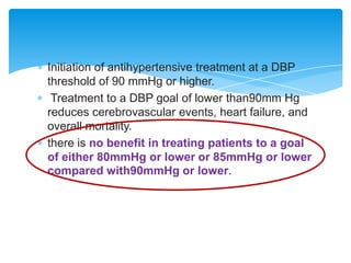Initiation of antihypertensive treatment at a DBP
threshold of 90 mmHg or higher.
Treatment to a DBP goal of lower than90mm Hg
reduces cerebrovascular events, heart failure, and
overall mortality.
there is no benefit in treating patients to a goal
of either 80mmHg or lower or 85mmHg or lower
compared with90mmHg or lower.

 