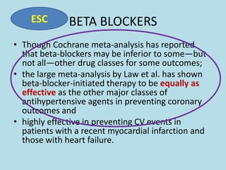 ESC

BETA BLOCKERS

• Though Cochrane meta-analysis has reported
that beta-blockers may be inferior to some—but
not all—other drug classes for some outcomes;
• the large meta-analysis by Law et al. has shown
beta-blocker-initiated therapy to be equally as
effective as the other major classes of
antihypertensive agents in preventing coronary
outcomes and
• highly effective in preventing CV events in
patients with a recent myocardial infarction and
those with heart failure.

 