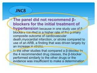 JNC8
The panel did not recommend βblockers for the initial treatment of
hypertension because in one study use of βblockers resulted in a higher rate of the primary
composite outcome of cardiovascular
death,myocardial infarction, or stroke compared to
use of an ARB, a finding that was driven largely by
an increase in stroke.
In the other studies that compared a β-blocker to
the 4 recommended drug classes, the β-blocker
performed similarly to the other drugs or the
evidence was insufficient to make a determination

 