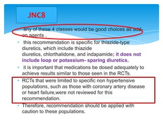 JNC8
any of these 4 classes would be good choices as addon agents .
this recommendation is specific for thiazide-type
diuretics, which include thiazide
diuretics, chlorthalidone, and indapamide; it does not
include loop or potassium- sparing diuretics.
it is important that medications be dosed adequately to
achieve results similar to those seen in the RCTs.
RCTs that were limited to specific non hypertensive
populations, such as those with coronary artery disease
or heart failure,were not reviewed for this
recommendation.
Therefore, recommendation should be applied with
caution to these populations.

 