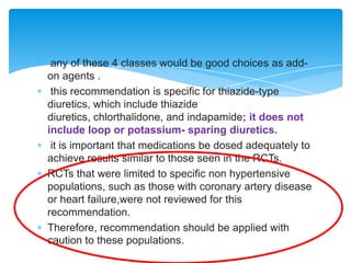 any of these 4 classes would be good choices as addon agents .
this recommendation is specific for thiazide-type
diuretics, which include thiazide
diuretics, chlorthalidone, and indapamide; it does not
include loop or potassium- sparing diuretics.
it is important that medications be dosed adequately to
achieve results similar to those seen in the RCTs.
RCTs that were limited to specific non hypertensive
populations, such as those with coronary artery disease
or heart failure,were not reviewed for this
recommendation.
Therefore, recommendation should be applied with
caution to these populations.

 