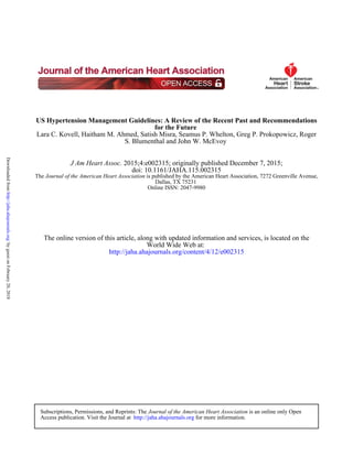 S. Blumenthal and John W. McEvoy
Lara C. Kovell, Haitham M. Ahmed, Satish Misra, Seamus P. Whelton, Greg P. Prokopowicz, Roger
for the Future
US Hypertension Management Guidelines: A Review of the Recent Past and Recommendations
Online ISSN: 2047-9980
Dallas, TX 75231
is published by the American Heart Association, 7272 Greenville Avenue,Journal of the American Heart AssociationThe
doi: 10.1161/JAHA.115.002315
2015;4:e002315; originally published December 7, 2015;J Am Heart Assoc.
http://jaha.ahajournals.org/content/4/12/e002315
World Wide Web at:
The online version of this article, along with updated information and services, is located on the
for more information.http://jaha.ahajournals.orgAccess publication. Visit the Journal at
is an online only OpenJournal of the American Heart AssociationSubscriptions, Permissions, and Reprints: The
byguestonFebruary20,2018http://jaha.ahajournals.org/Downloadedfrom
 