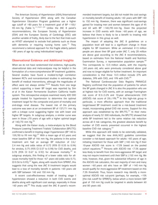 The American Society of Hypertension (ASH)/International
Society of Hypertension (ISH) along with the Canadian
Hypertension Education Program guidelines use a higher
age cutoff of >80 years for a treatment goal of BP <150/
90 mm Hg (Table 1).11,14,21–23
Unlike the JNC 8 panel’s
recommendations, the European Society of Hypertension
(ESH) and the European Society of Cardiology (ESC) add
another variable of frailty, likely due to the fact that trials such
as HYVET attempted to exclude frail patients such as those
with dementia or requiring nursing home care.12
They
recommend a tailored approach for the fragile elderly patient
<80 years of age by using individualized targets.
Observational Evidence and Additional Insights
When we do not have randomized trial evidence, high-quality
observational data and meta-analyses may be helpful in the
formulation of a more-comprehensive BP treatment guideline.
Several studies have found a modest-to-high correlation
between RCTs and nonrandomized studies in estimating the
beneﬁt of medical interventions, although the magnitudes of
effect were not always similar.24,25
Results from one large
cohort supporting a lower BP target was reported by Sim
et al in the Kaiser Permanente Southern California health
system. This retrospective analysis examined nearly 400 000
people treated for hypertension to determine the optimal
treatment target for the composite end point of mortality and
end-stage renal disease. The lowest risk of the primary
outcome was seen at an on-treatment BP of 137/71 mm Hg
with a J-shape curve suggesting higher risk with lower and
higher BP targets. In subgroup analysis, a similar curve was
seen in those ≥70 years of age with a higher optimal target
of 140/70 mm Hg.26
Along with the Kaiser study, a meta-analysis by the Blood
Pressure Lowering Treatment Trialists’ Collaboration (BPLTTC)
conﬁrmed a beneﬁt in treating stage I hypertension (BP 140 to
159/90 to 99 mm Hg).27
With a mean age of 63 years and
mean baseline SBP of 146 mm Hg, the patients in the active
treatment arm had an average BP reduction of 3.6/
2.4 mm Hg and odds ratios of 0.72 (95% CI 0.55 to 0.94)
for strokes, 0.75 (95% CI 0.57 to 0.98) for CVD deaths, and
0.78 (95% CI 0.67 to 0.92) for all-cause mortality.27
In
subgroup analysis, this ﬁnding of a lower odds ratio for all-
cause mortality held for those >67 years old (odds ratio 0.73,
CI 0.56 to 0.95).27
Again, along with results from SPRINT, this
suggests that using the new JNC 8 treatment targets would
lead to a loss of mortality beneﬁt in patients >60 years old
with SBP between 140 and 150 mm Hg.
A recent cost-effectiveness model of treating stage I
hypertension showed a reduction in both CVD events and
deaths along with signiﬁcant cost savings, especially in those
>60 years old.28
This study used the JNC 8 panel’s recom-
mended treatment targets, but did not model the cost savings
or mortality beneﬁt of treating adults >60 years with SBP 140
to 150 mm Hg. However, there was signiﬁcant cost-savings
gained for treating men and women between the ages of 45
and 60 with BP >140/90 mm Hg. Given the projected
increase in CVD events with those >60 years of age, we
believe that there is likely to be a beneﬁt to treating mild
hypertension in this group as well.
The impact of adopting the JNC 8 guidelines on a
population level will lead to a signiﬁcant change in those
eligible for BP treatment. While an estimated 41.5 million
people are above their BP goal under JNC 7, only 28 million
are above goal according to the JNC 8 recommendations,
based on estimates from the National Health and Nutrition
Examination Survey, a representative population sample.29
This corresponds to 13.5 million adults, with the majority
≥60 years old, who were previously considered above goal
and now no longer eligible for further treatment. An important
consideration is that these 13.5 million include 37% with
diabetes, 39% with CKD, and 19% with CVD.29
The National Cardiovascular Data Registry PINNACLE
Registry conﬁrmed that the population of patients for whom
the BP goals changed in JNC 8 is also the population who are
at highest risk for CVD events, with an average Framingham
risk score of 8.5Æ3.2% and 10-year atherosclerotic CVD
(ASCVD) risk score of 28Æ19%.30
In this high-risk group in
particular, a more effective approach than the traditional
target-based BP treatment could be a risk-based treatment
model, incorporating global CVD risk scores. Support for this
approach was established by the BPLTTC.31
In their meta-
analysis of nearly 52 000 individuals, the BPLTTC showed that
while BP treatment led to the same relative risk reduction
across all 4 risk categories, the greatest absolute beneﬁt by
number of CVD events prevented occurred in the highest
baseline CVD risk category.31
While this approach still needs to be externally validated,
we suggest that the new AHA/ACC guideline committee
consider a risk-based approach for adults >60 years of age;
initiating treatment for those with SBP ≥140 mm Hg if their
10-year ASCVD risk score is >7.5% based on the pooled
cohort equations.32
Persons with ASCVD risk <7.5% appear
less likely to beneﬁt from this more-aggressive BP target and
may not require treatment until their SBP is ≥150 mm Hg. We
note, however, that, given the substantial inﬂuence of age in
the ASCVD risk calculator, the vast majority of men and many
women >60 years old who have an SBP of >140 mm Hg
would qualify for more-aggressive BP treatment based on this
7.5% threshold. Thus, future research may identify a more-
optimal ASCVD risk cut-point (perhaps, for example, >15%
[the risk cutoff for SPRINT]), below which a more lenient SBP
goal of 150 mm Hg could be targeted in adults between 60
and 80 years old.
DOI: 10.1161/JAHA.115.002315 Journal of the American Heart Association 4
Blood Pressure Treatment Targets Kovell et al
CONTEMPORARYREVIEW
byguestonFebruary20,2018http://jaha.ahajournals.org/Downloadedfrom
 
