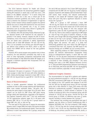 The 2014 National Institute for Health and Clinical
Excellence cardiovascular risk assessment guidelines suggest
starting BP treatment in adults with a CVD risk score ≥10%
based on the QRISK2 calculator.33
It is worth noting that
estimation of CVD risk is also now a critical part of the
cholesterol treatment guidelines and, hence, could also be
used to enhance the treatment of hypertension in high-risk
adults. Further research will be needed to explore the optimal
ASCVD risk score to initiate BP treatment for men and women
and to determine the potential role, if any, of cardiac
biomarkers such as coronary artery calcium in guiding risk-
based allocation of hypertension therapy.
To reiterate, with CVD risk being heavily inﬂuenced by age,
the absolute beneﬁt of BP treatment for risk reduction is
greatest in the elderly. However, despite the JNC 8 recom-
mendations, none of the trials on which these recommenda-
tions are based were conducted in elderly hypertensive
patients with an initial SBP between 140 and 150 mm Hg.
Thus, it is not possible to be entirely sure what BP target to
use without more evidence from RCTs, which is why the
results from SPRINT will be critical for the new guideline
committee.
However, RCTs cannot answer every question and, in these
situations, the new AHA/ACC committee may need to rely
more on other high-quality, prospective observational data
and meta-analyses to help determine better BP targets or to
integrate a treatment approach that incorporates CVD risk
factor estimation.
JNC 8 Recommendations 2 to 5
In all persons <60 years or in persons >18 years (and either
those younger or older than 60 years with either diabetes or
CKD), initiate pharmacologic treatment to lower SBP ≥140 or
DBP ≥90 mm Hg and treat to a goal BP of <140/90 mm Hg.
Basis of Recommendation
There is broader agreement between the professional
societies on how to treat younger patients with hypertension.
While most studies examined adults >30 years, JNC 8
extends the same target to those aged 18 to 30 years. More
support can be found for DBP versus SBP goals among
younger adults with hypertension, especially in the Hyperten-
sion Optimal Treatment (HOT) trial.34
This trial randomized
18 790 hypertensive patients (aged 50 to 80 years) with
baseline DBP 100 to 115 mm Hg into 3 groups based on
target DBP ≤90, ≤85, or ≤80 mm Hg.
The main goal of this study was to assess the association
between these 3 target DBPs and major CVD events (nonfatal
MI, nonfatal stroke, and cardiovascular death). There was little
difference in event rates between the 3 groups, except that
the rate of MI was reduced in the 2 lower DBP target groups
compared with the DBP ≤90 mm Hg group. Further subgroup
analyses of patients with diabetes demonstrated fewer major
CVD events, fewer strokes, and reduced cardiovascular
mortality in the lowest BP treatment target group, while
those with prior CVD had a signiﬁcant reduction in stroke
across the 3 groups.34
While all 3 groups in HOT achieved a mean DBP
<90 mm Hg, the lowest risk of cardiovascular mortality was
seen at 85.6 mm Hg and the lowest rate of CVD events was
seen at 82.6 mm Hg. Based on this trial, everyone with
hypertension under the JNC 8 guidelines has a DBP goal of
<90 mm Hg. There is less evidence supporting an SBP target
of <140 mm Hg in this group of patients. However, in trials
like HOT, even though DBP was being targeted, SBP also fell
at least 25 mm Hg in all 3 groups.34
Indeed, given SPRINT
suggests clinical beneﬁt for an SBP target of 120 mm Hg
among higher risk persons <60 years, it is likely that
forthcoming guidelines may even reduce this SBP target to
a threshold lower than 140. However, the DBP values in the
intensive therapy arm of SPRINT are not currently known.
Other supporting evidence for DBP treatment thresholds
includes the Veterans Administration Cooperative Study
Group on Antihypertensive Agents, in which 380 men with
DBP 90 to 114 mm Hg were randomized to antihypertensive
therapy or placebo. Those receiving treatment beneﬁted from
a reduction in both morbidity and mortality.35
The same
ﬁndings were seen in the MRC (Medical Research Council,
N=17 354) and HDFP (Hypertension Detection and Follow-up,
N=10 940) trials, with those with DBP >90 mm Hg beneﬁting
from active treatment, especially in stroke reduction.36,37
Additional Insights: Diabetes
The recommendation for target BP in patients with diabetes
by most professional societies is <140/90 mm Hg, although
ESH/ESC recommend a DBP target of <85 mm Hg. In a post-
hoc analysis of the 1501 patients with diabetes in the HOT
trial, the ≤80 mm Hg target group versus ≤90 mm Hg target
group had a 50% reduction in major CVD events and 66%
reduction in cardiovascular mortality.34
Subgroup analysis of
people with diabetes in FEVER showed a reduction in the
number of strokes by 44% in the on-treatment group, with BP
achieved of 139/82 mm Hg versus 144/84 mm Hg in the
control group. In FEVER, no difference was seen in cardio-
vascular mortality or events between the 2 groups.38
One landmark trial, enrolling only participants with type 2
diabetes, was the Action to Control Cardiovascular Risk in
Diabetes (ACCORD) trial. This trial compared 2 SBP targets,
<140 or <120 mm Hg, with the 2 groups achieving mean BP
of 134/71 and 119/64 mm Hg, respectively. After 4.7 years
of follow-up, the primary outcome of nonfatal MI, stroke, or
DOI: 10.1161/JAHA.115.002315 Journal of the American Heart Association 5
Blood Pressure Treatment Targets Kovell et al
CONTEMPORARYREVIEW
byguestonFebruary20,2018http://jaha.ahajournals.org/Downloadedfrom
 