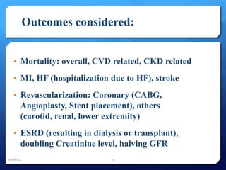 Outcomes considered: 
• Mortality: overall, CVD related, CKD related 
• MI, HF (hospitalization due to HF), stroke 
• Revascularization: Coronary (CABG, 
Angioplasty, Stent placement), others 
(carotid, renal, lower extremity) 
• ESRD (resulting in dialysis or transplant), 
doubling Creatinine level, halving GFR 
09/08/14 10 
 