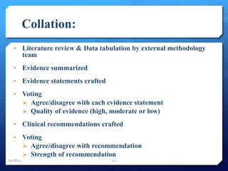 Collation: 
• Literature review & Data tabulation by external methodology 
team 
• Evidence summarized 
• Evidence statements crafted 
• Voting 
 Agree/disagree with each evidence statement 
 Quality of evidence (high, moderate or low) 
• Clinical recommendations crafted 
• Voting 
 Agree/disagree with recommendation 
 Strength of recommendation 
09/08/14 12 
 
