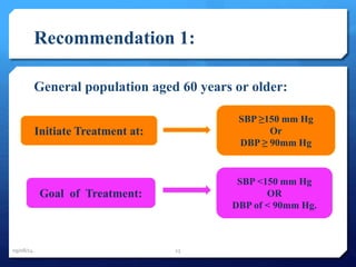 Recommendation 1: 
General population aged 60 years or older: 
SBP ≥150 mm Hg 
Or 
DBP ≥ 90mm Hg 
Goal of Treatment: 
SBP <150 mm Hg 
OR 
DBP of < 90mm Hg. 
Initiate Treatment at: 
09/08/14 15 
 