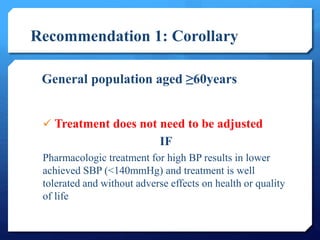 Recommendation 1: Corollary 
General population aged ≥60years 
 Treatment does not need to be adjusted 
IF 
Pharmacologic treatment for high BP results in lower 
achieved SBP (<140mmHg) and treatment is well 
tolerated and without adverse effects on health or quality 
of life 
 
