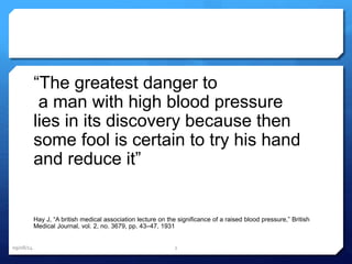 “The greatest danger to 
a man with high blood pressure 
lies in its discovery because then 
some fool is certain to try his hand 
and reduce it” 
Hay J, “A british medical association lecture on the significance of a raised blood pressure,” British 
Medical Journal, vol. 2, no. 3679, pp. 43–47, 1931 
09/08/14 2 
 